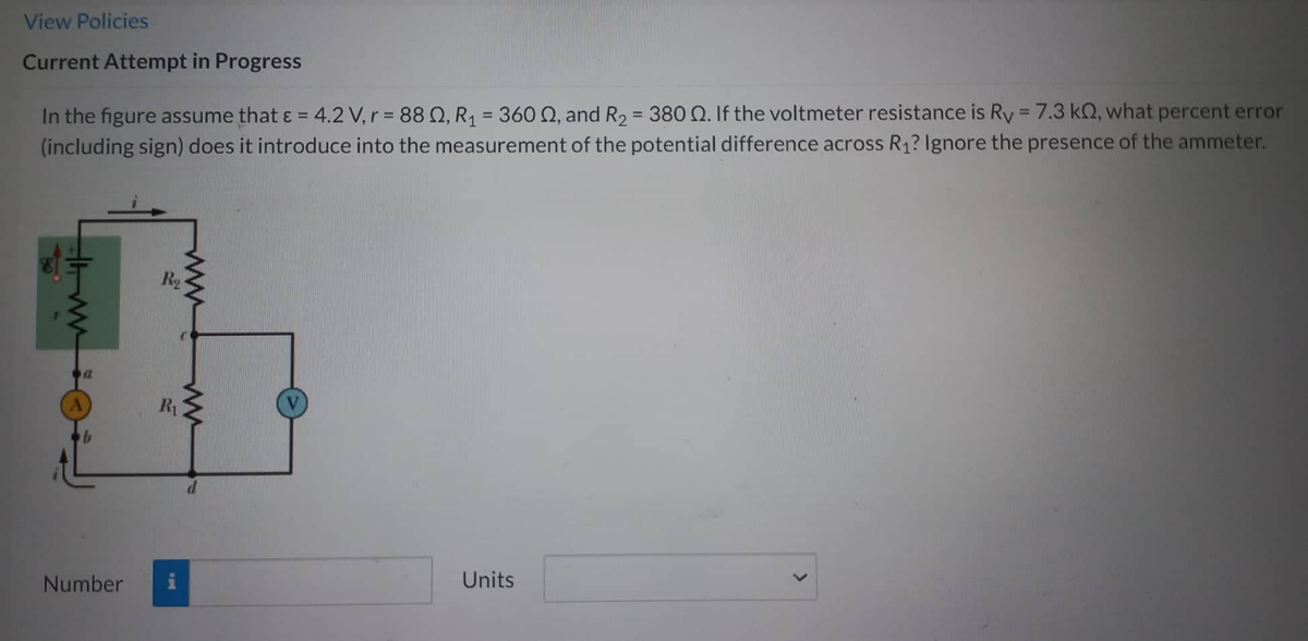 View Policies
Current Attempt in Progress
In the figure assume that & = 4.2 V, r = 88, R₁ = 360 Q, and R₂ = 380 Q. If the voltmeter resistance is Ry = 7.3 k, what percent error
(including sign) does it introduce into the measurement of the potential difference across R₁? Ignore the presence of the ammeter.
HIMM
Number
R₂
R₁
www
ww
Units