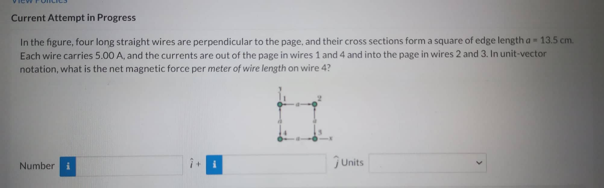 Current Attempt in Progress
In the figure, four long straight wires are perpendicular to the page, and their cross sections form a square of edge length a = 13.5 cm.
Each wire carries 5.00 A, and the currents are out of the page in wires 1 and 4 and into the page in wires 2 and 3. In unit-vector
notation, what is the net magnetic force per meter of wire length on wire 4?
Number i
ĴUnits