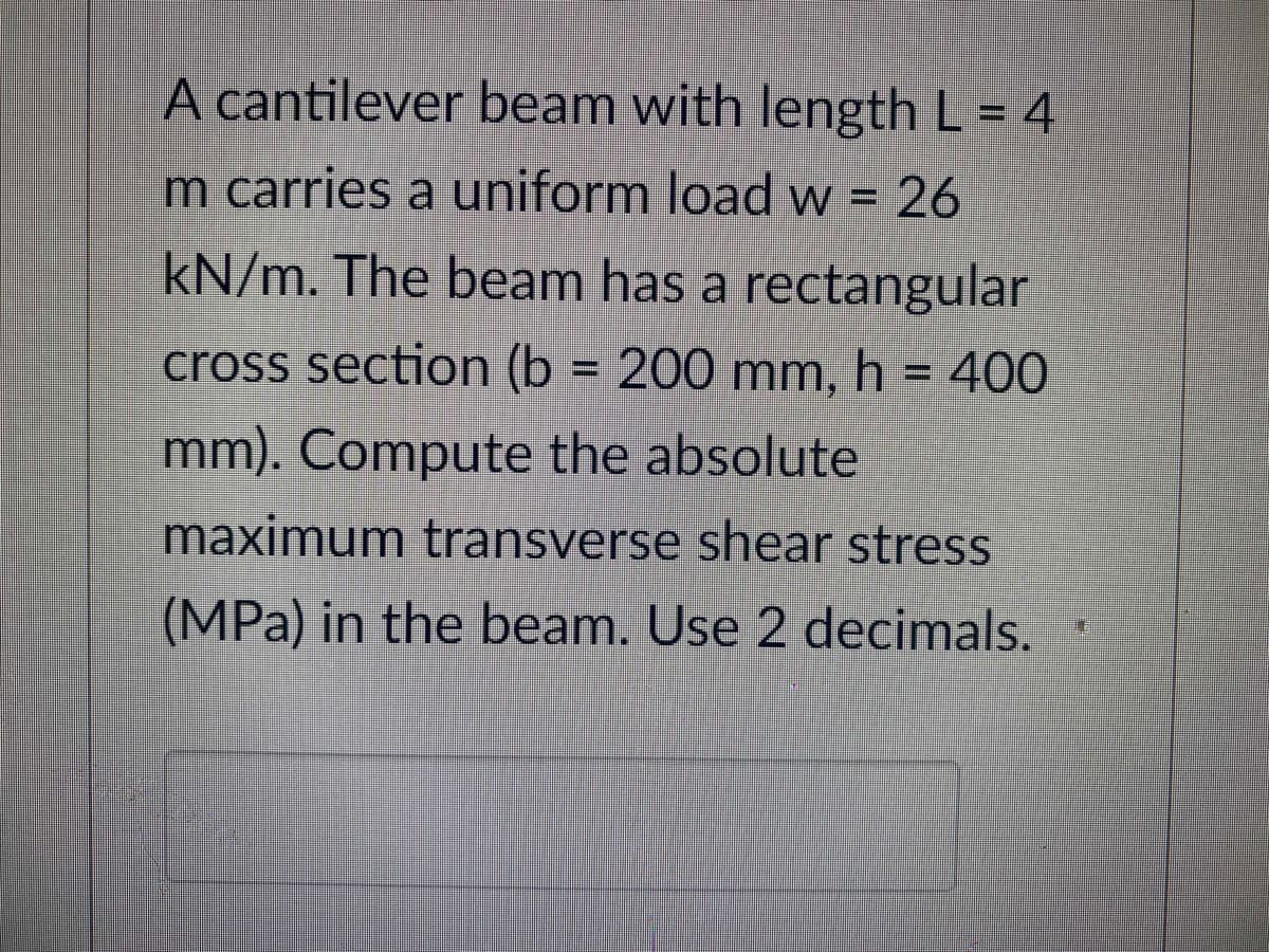 A cantilever beam with length L = 4
m carries a uniform load w = 26
kN/m. The beam has a rectangular
cross section (b= 200 mm, h = 400
mm). Compute the absolute
maximum transverse shear stress
(MPa) in the beam. Use 2 decimals.