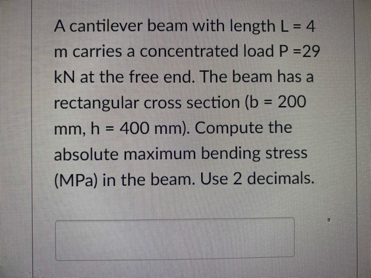 A cantilever beam with length L = 4
m carries a concentrated load P =29
kN at the free end. The beam has a
rectangular cross section (b= 200
mm, h = 400 mm). Compute the
absolute maximum bending stress
(MPa) in the beam. Use 2 decimals.