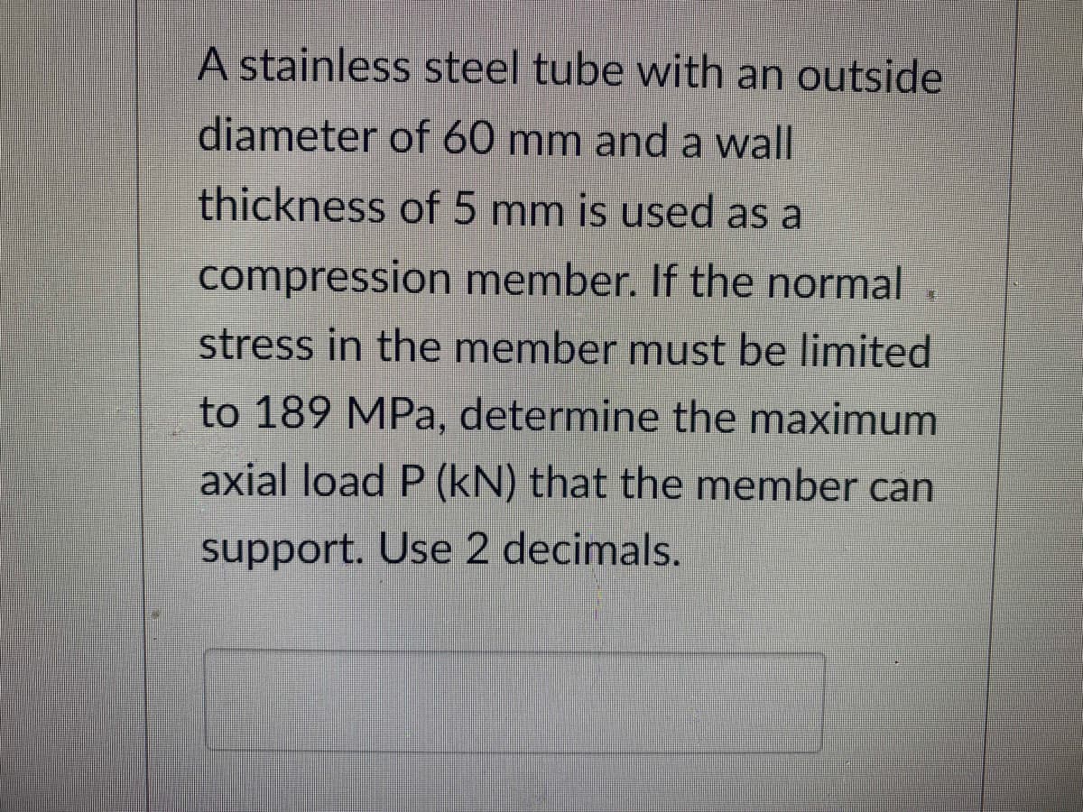 A stainless steel tube with an outside
diameter of 60 mm and a wall
thickness of 5 mm is used as a
compression member. If the normal
stress in the member must be limited
to 189 MPa, determine the maximum
axial load P (kN) that the member can
support. Use 2 decimals.
I