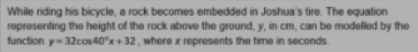 While riding his bicycle, a rock becomes embedded in Joshua's tire. The equation
roprosenting the height of the rock above the ground, y, in cm, can be modelled by the
function y-32cos40x+32, where x represents the time in seconds.
