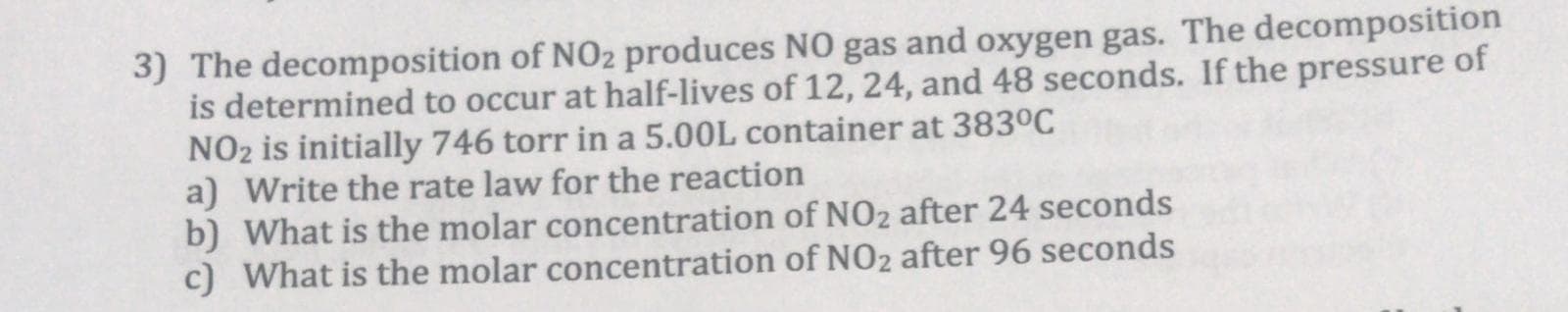 3) The decomposition of NO2 produces NO gas and oxygen gas. The decomposition
is determined to occur at half-lives of 12, 24, and 48 seconds. If the pressure of
NO2 is initially 746 torr in a 5.00L container at 383°C
a) Write the rate law for the reaction
b) What is the molar concentration of NO2 after 24 seconds
c) What is the molar concentration of NO2 after 96 seconds
