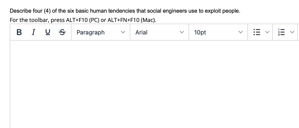 Describe four (4) of the six basic human tendencies that social engineers use to exploit people.
For the toolbar, press ALT+F10 (PC) or ALT+FN+F10 (Mac).
BI U S
Paragraph
Arial
10pt
!!!
>
!!!
