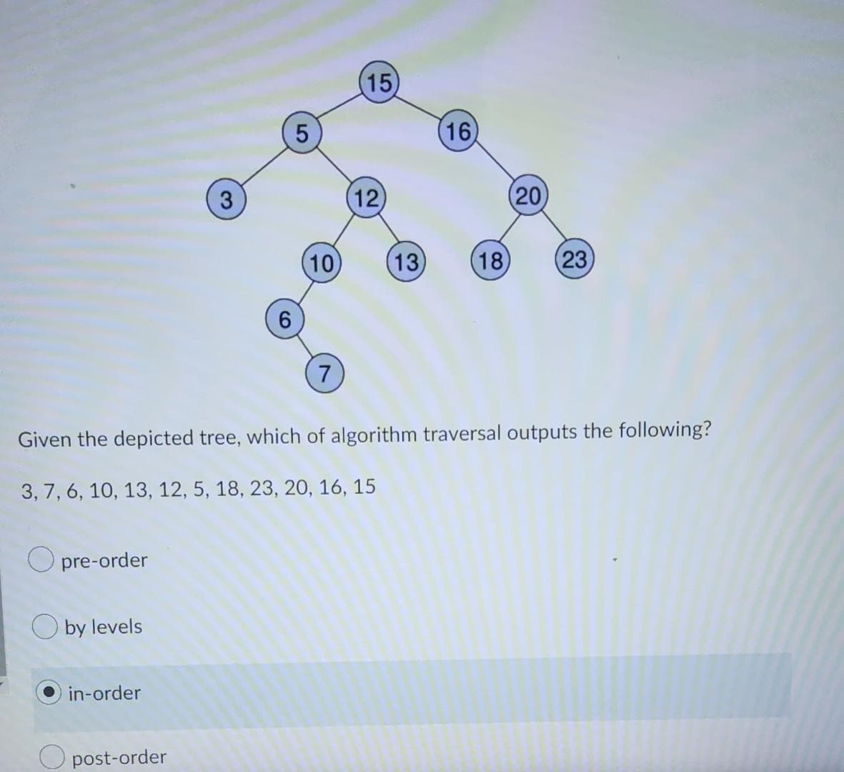 (15
16
3.
12
(20)
(10)
(13
18
(23
6.
7
Given the depicted tree, which of algorithm traversal outputs the following?
3, 7, 6, 10, 13, 12, 5, 18, 23, 20, 16, 15
O pre-order
O by levels
in-order
O post-order
