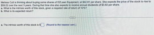 Melissa Cutt is thinking about buying some shares of EZLawn Equipment, at $42.81 per share. She expects the price of the stock to rise to
$59.02 over the next 3 years. During that time she also expects to receive annual dividends of $3.92 per share.
a. What is the intrinsic worth of this stock, given a required rate of return of 12%7
b. What is its expected return?
a. The intrinsic worth of this stock is $ (Round to the nearest cent.)