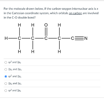For the molecule drawn below, if the carbon-oxygen internuclear axis is
in the Cartesian coordinate system, which orbitals on carbon are involved
in the C-O double bond?
H
H
H—C—C—
-I
H
O sp² and 2p,
2px and 2px
Ⓒsp² and 2px
O 2p₂ and 2p₂
O sp² and 2p₂
-I
H
H
-C
-I
-CEN