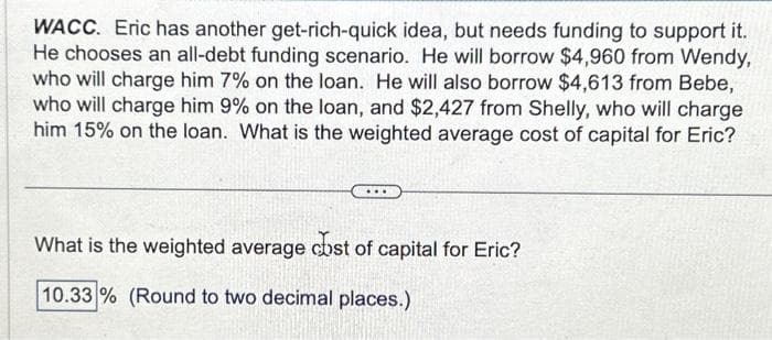 WACC. Eric has another get-rich-quick idea, but needs funding to support it.
He chooses an all-debt funding scenario. He will borrow $4,960 from Wendy,
who will charge him 7% on the loan. He will also borrow $4,613 from Bebe,
who will charge him 9% on the loan, and $2,427 from Shelly, who will charge
him 15% on the loan. What is the weighted average cost of capital for Eric?
What is the weighted average cost of capital for Eric?
10.33% (Round to two decimal places.)