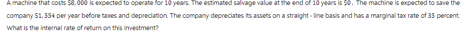 A machine that costs $8,000 is expected to operate for 10 years. The estimated salvage value at the end of 10 years is $0. The machine is expected to save the
company $1,554 per year before taxes and depreciation. The company depreciates its assets on a straight-line basis and has a marginal tax rate of 35 percent.
What is the internal rate of return on this investment?