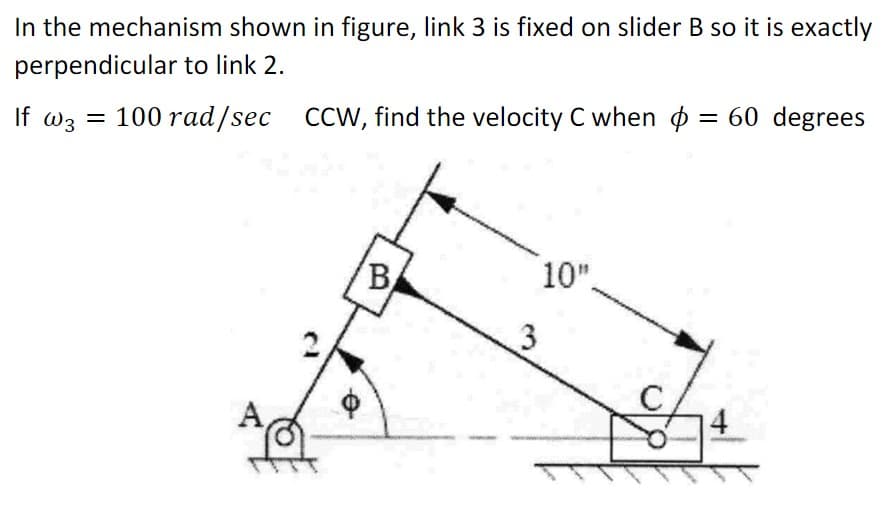 In the mechanism shown in figure, link 3 is fixed on slider B so it is exactly
perpendicular to link 2.
If w3 = 100 rad/sec CCW, find the velocity C when = 60 degrees
B
3
10".