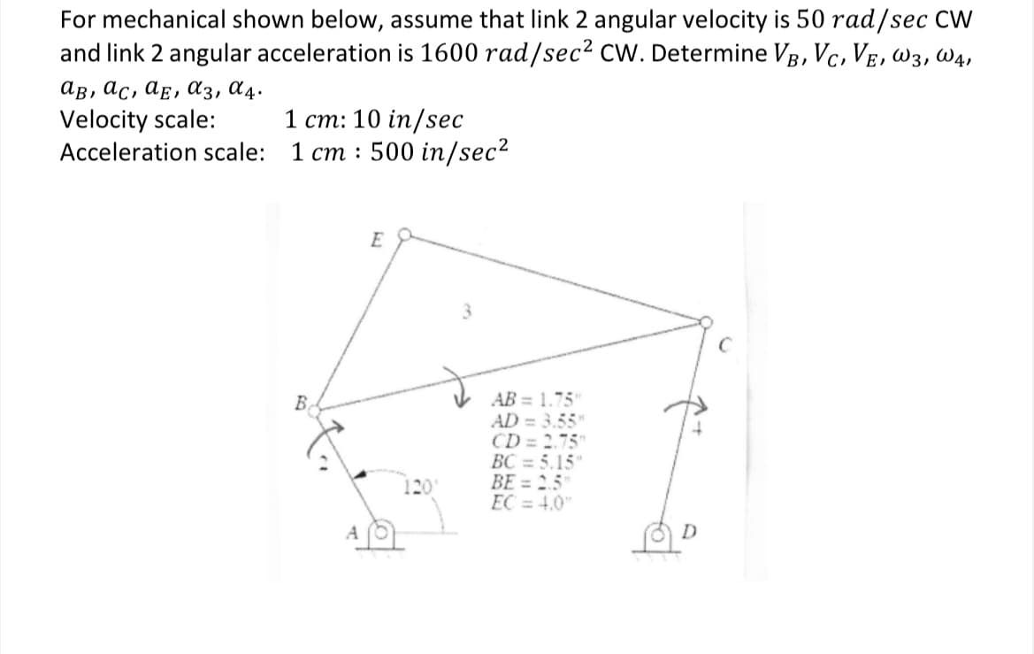 For mechanical shown below, assume that link 2 angular velocity is 50 rad/sec CW
and link 2 angular acceleration is 1600 rad/sec² CW. Determine VB, VC, VE, W3, W4,
ав, ас, ае, а3, 04.
Velocity scale:
Acceleration scale:
1 cm: 10 in/sec
1 cm: 500 in/sec²
B
A
E
3
ST
AB= 1.75"
AD = 3.55"
CD= 2.75"
BC = 5.15"
BE = 2.5"
EC = 4.0"
1201
D