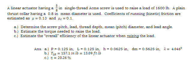A linear actuator having a in single-thread Acme screw is used to raise a load of 1600 lb. A plain
thrust collar having a 0.8 in mean diameter is used. Coefficients of running (kinetic) friction are
estimated as μ = 0.13 and c = 0.1.
a.) Determine the screw pitch, lead, thread depth, mean (pitch) diameter, and lead angle.
b.) Estimate the torque needed to raise the load.
c.) Estimate the "overall" efficiency of the linear actuator when raising the load.
Ans. a.) P = 0.125 in, L = 0.125 in, h=0.0625 in, dm 0.5625 in, λ = 4.046°
b.) TLR = 157.1 in lb = 13.09 ft lb
c.) n = 20.26%