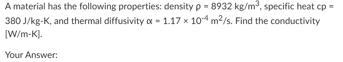 =
A material has the following properties: density p = 8932 kg/m³, specific heat cp -
1.17 x 10-4 m²/s. Find the conductivity
380 J/kg-K, and thermal diffusivity &
=
[W/m-K].
Your Answer: