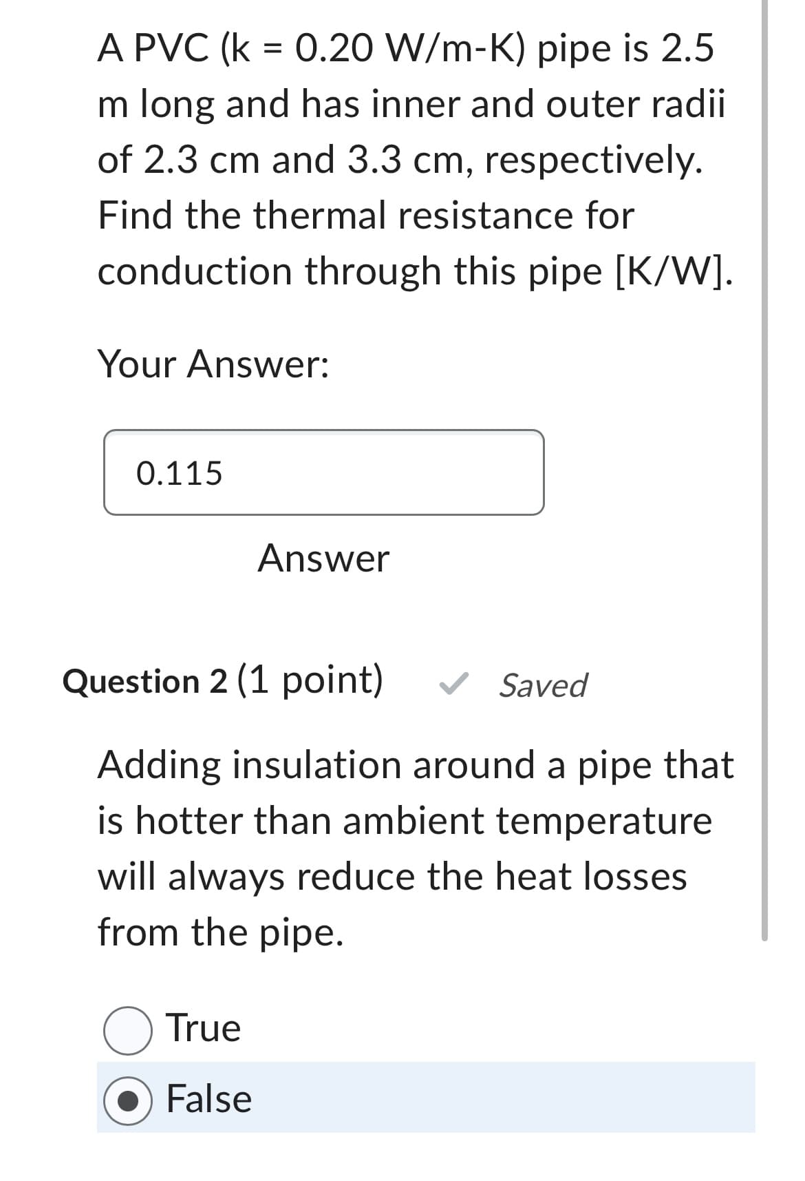 A PVC (k = 0.20 W/m-K) pipe is 2.5
m long and has inner and outer radii
of 2.3 cm and 3.3 cm, respectively.
Find the thermal resistance for
conduction through this pipe [K/W].
Your Answer:
0.115
Answer
Question 2 (1 point) ✓ Saved
Adding insulation around a pipe that
is hotter than ambient temperature
will always reduce the heat losses
from the pipe.
O True
False