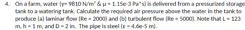 4. On a farm, water (y= 9810 N/m³ & μ = 1.15e-3 Pa*s) is delivered from a pressurized storage
tank to a watering tank. Calculate the required air pressure above the water in the tank to
produce (a) laminar flow (Re = 2000) and (b) turbulent flow (Re = 5000). Note that L = 123
m, h = 1 m, and D = 2 in. The pipe is steel (ε = 4.6e-5 m).