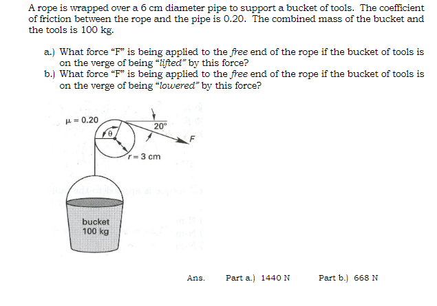 A rope is wrapped over a 6 cm diameter pipe to support a bucket of tools. The coefficient
of friction between the rope and the pipe is 0.20. The combined mass of the bucket and
the tools is 100 kg.
a.) What force "F" is being applied to the free end of the rope if the bucket of tools is
on the verge of being "lifted" by this force?
b.) What force "F" is being applied to the free end of the rope if the bucket of tools is
on the verge of being "lowered" by this force?
μ = 0.20
20°
bucket
100 kg
r-3 cm
Ans.
Part a.) 1440 N
Part b.) 668 N