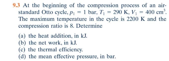 9.3 At the beginning of the compression process of an air-
standard Otto cycle, p₁ = 1 bar, T₁ = 290 K, V₁ = 400 cm³.
The maximum temperature in the cycle is 2200 K and the
compression ratio is 8. Determine
(a) the heat addition, in kJ.
(b) the net work, in kJ.
(c) the thermal efficiency.
(d) the mean effective pressure, in bar.