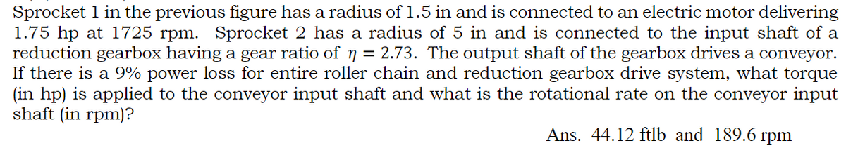 Sprocket 1 in the previous figure has a radius of 1.5 in and is connected to an electric motor delivering
1.75 hp at 1725 rpm. Sprocket 2 has a radius of 5 in and is connected to the input shaft of a
reduction gearbox having a gear ratio of ŋ = 2.73. The output shaft of the gearbox drives a conveyor.
If there is a 9% power loss for entire roller chain and reduction gearbox drive system, what torque
(in hp) is applied to the conveyor input shaft and what is the rotational rate on the conveyor input
shaft (in rpm)?
Ans. 44.12 ftlb and 189.6 rpm