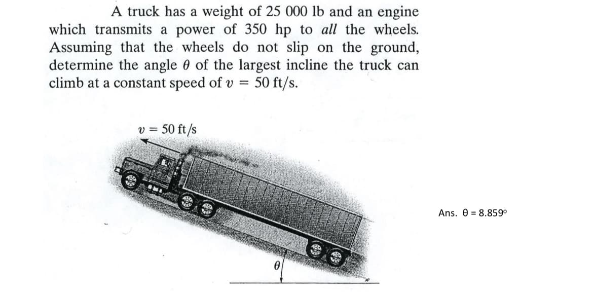 A truck has a weight of 25 000 lb and an engine
which transmits a power of 350 hp to all the wheels.
Assuming that the wheels do not slip on the ground,
determine the angle of the largest incline the truck can
climb at a constant speed of v = 50 ft/s.
v = 50 ft/s
0
Ans. 08.859⁰