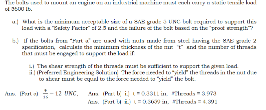 The bolts used to mount an engine on an industrial machine must each carry a static tensile load
of 5600 lb.
a.) What is the minimum acceptable size of a SAE grade 5 UNC bolt required to support this
load with a "Safety Factor" of 2.5 and the failure of the bolt based on the "proof strength"?
b.) If the bolts from "Part a" are used with nuts made from steel having the SAE grade 2
specification, calculate the minimum thickness of the nut "t" and the number of threads
that must be engaged to support the load if:
i.) The shear strength of the threads must be sufficient to support the given load.
ii.) (Preferred Engineering Solution) The force needed to "yield" the threads in the nut due
to shear must be equal to the force needed to "yield" the bolt.
9
Ans. (Part a) -12 UNC,
16
Ans. (Part b) i.) t = 0.3311 in, #Threads = 3.973
Ans. (Part b) ii.) t = 0.3659 in, #Threads = 4.391