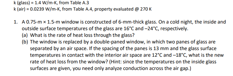 k (glass) = 1.4 W/m-K, from Table A.3
k (air) = 0.0239 W/m-K, from Table A.4, property evaluated @ 270 K
1. A 0.75-m x 1.5-m window is constructed of 6-mm-thick glass. On a cold night, the inside and
outside surface temperatures of the glass are 16°C and -24°C, respectively.
(a) What is the rate of heat loss through the glass?
(b) The window is replaced by a double-paned window, in which two panes of glass are
separated by an air space. If the spacing of the panes is 13 mm and the glass surface
temperatures in contact with the interior air space are 12°C and -18°C, what is the new
rate of heat loss from the window? (Hint: since the temperatures on the inside glass
surfaces are given, you need only analyze conduction across the air gap.)
