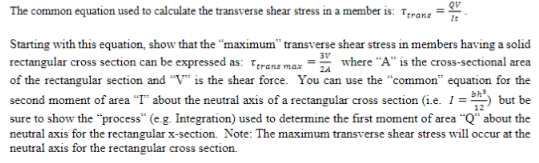 QV
The common equation used to calculate the transverse shear stress in a member is: Terans
3V
Starting with this equation, show that the "maximum" transverse shear stress in members having a solid
rectangular cross section can be expressed as: Terans max =24 where "A" is the cross-sectional area
of the rectangular section and "V" is the shear force. You can use the "common" equation for the
second moment of area "T" about the neutral axis of a rectangular cross section (i.e. I = ²) but be
sure to show the "process" (e.g. Integration) used to determine the first moment of area "Q" about the
neutral axis for the rectangular x-section. Note: The maximum transverse shear stress will occur at the
neutral axis for the rectangular cross section.