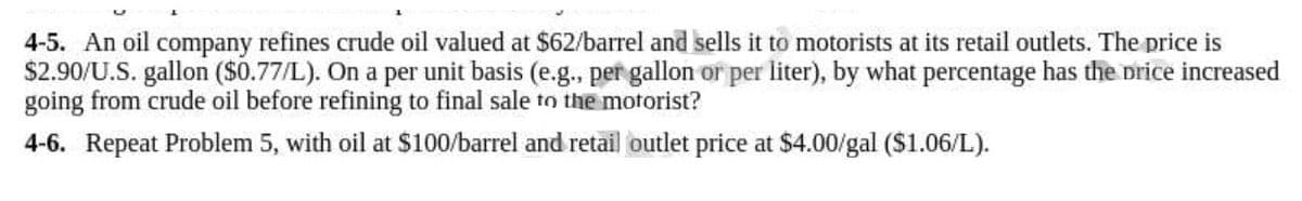 4-5. An oil company refines crude oil valued at $62/barrel and sells it to motorists at its retail outlets. The price is
$2.90/U.S. gallon ($0.77/L). On a per unit basis (e.g., per gallon or per liter), by what percentage has the price increased
going from crude oil before refining to final sale to the motorist?
4-6. Repeat Problem 5, with oil at $100/barrel and retail outlet price at $4.00/gal ($1.06/L).