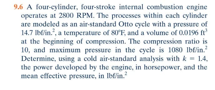 9.6 A four-cylinder, four-stroke internal combustion engine
operates at 2800 RPM. The processes within each cylinder
are modeled as an air-standard Otto cycle with a pressure of
14.7 lbf/in.², a temperature of 80°F, and a volume of 0.0196 ft³
at the beginning of compression. The compression ratio is
10, and maximum pressure in the cycle is 1080 lbf/in.²
Determine, using a cold air-standard analysis with k = 1.4,
the power developed by the engine, in horsepower, and the
mean effective pressure, in lbf/in.²