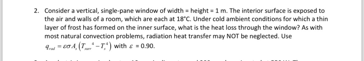 2. Consider a vertical, single-pane window of width = height = 1 m. The interior surface is exposed to
the air and walls of a room, which are each at 18°C. Under cold ambient conditions for which a thin
layer of frost has formed on the inner surface, what is the heat loss through the window? As with
most natural convection problems, radiation heat transfer may NOT be neglected. Use
Trad =EσA (T-T4) with & = 0.90.