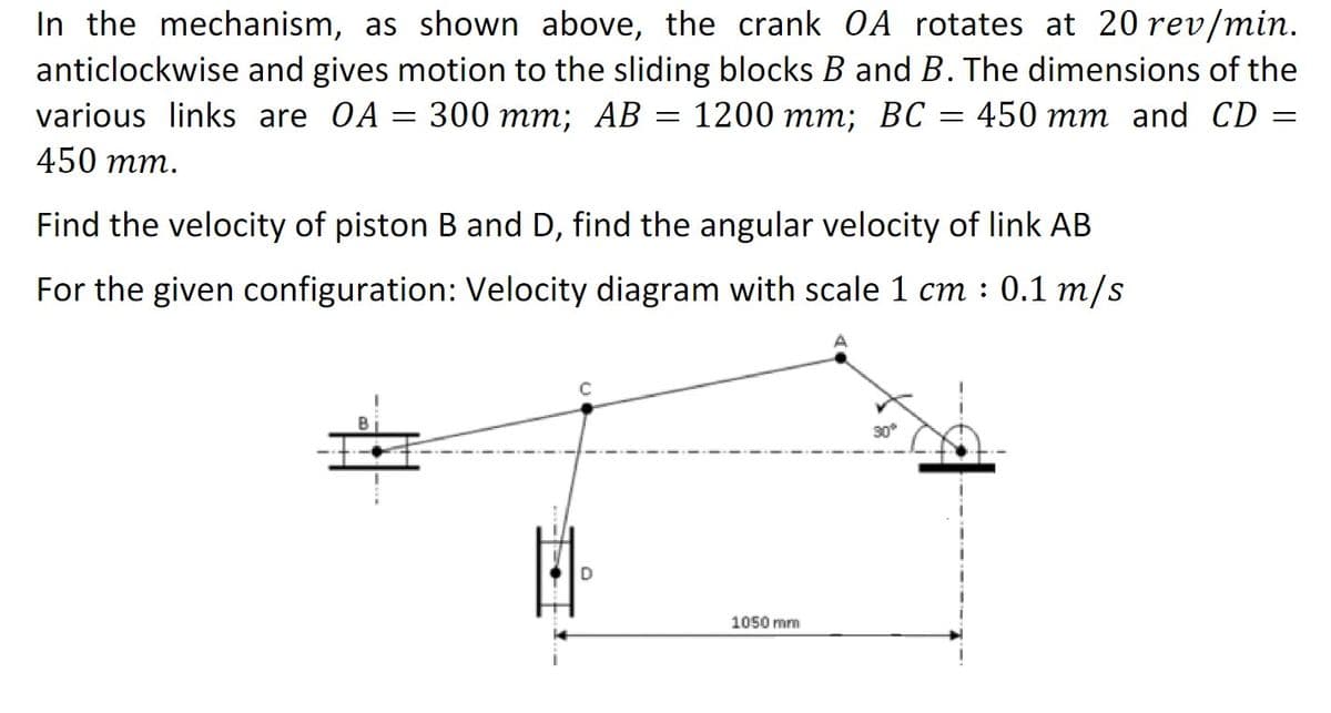 In the mechanism, as shown above, the crank OA rotates at 20 rev/min.
anticlockwise and gives motion to the sliding blocks B and B. The dimensions of the
various links are OA = 300 mm; AB = 1200 mm; BC = 450 mm and CD
450 mm.
Find the velocity of piston B and D, find the angular velocity of link AB
For the given configuration: Velocity diagram with scale 1 cm : 0.1 m/s
1050 mm
30%
=