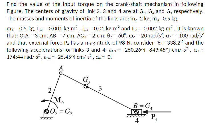 Find the value of the input torque on the crank-shaft mechanism in following
Figure. The centers of gravity of link 2, 3 and 4 are at G₂, G3 and G4 respectively.
The masses and moments of inertia of the links are: m₂-2 kg, m3 -0.5 kg,
m4 = 0.5 kg, 1G2 = 0.001 kg m², G3 = 0.01 kg m² and IG4 = 0.002 kg m². It is known
that: 0₂A = 3 cm, AB = 7 cm, AG3 = 2 cm, 0₂= 60°, w₂=-20 rad/s², a₂ = -100 rad/s²
and that external force P4 has a magnitude of 98 N. consider 03 =338.2° and the
following accelerations for links 3 and 4: AG3 = -250.26^i- 849:45^j cm/s², a3 =
174:44 rad/s², aG4 = -25.45^i cm/s², a4 = 0.
A
2
M₁
0₂=G₁₂
G3
3
B=G₁
O
4
P₁
4