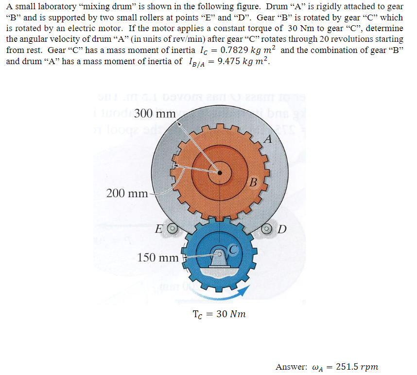 A small laboratory "mixing drum" is shown in the following figure. Drum "A" is rigidly attached to gear
"B" and is supported by two small rollers at points "E" and "D". Gear "B" is rotated by gear "C" which
is rotated by an electric motor. If the motor applies a constant torque of 30 Nm to gear "C", determine
the angular velocity of drum "A" (in units of rev/min) after gear "C" rotates through 20 revolutions starting
from rest. Gear "C" has a mass moment of inertia Ic : 0.7829 kg m² and the combination of gear "B"
and drum "A" has a mass moment of inertia of IB/A = 9.475 kg m².
=
i duod 300 mm,
on looge ode
200 mm-
EO
150 mm
Tc = 30 Nm
B
A
D
Answer: @A
=
251.5 rpm