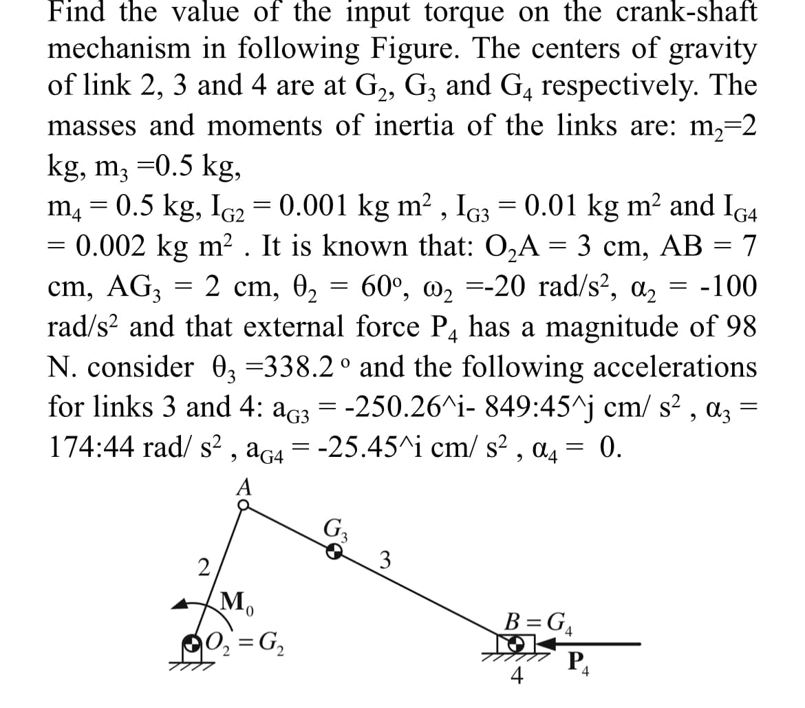 Find the value of the input torque on the crank-shaft
mechanism in following Figure. The centers of gravity
of link 2, 3 and 4 are at G₂, G3 and G4 respectively. The
masses and moments of inertia of the links are: m₂=2
kg, m3 =0.5 kg,
m4 = 0.5 kg, IG2 = 0.001 kg m², IG3 = 0.01 kg m² and IG4
= 0.002 kg m². It is known that: O₂A = 3 cm, AB = 7
cm, AG3 = 2 cm, 0₂ = 60°, ₂ =-20 rad/s², a₂ = -100
rad/s² and that external force P4 has a magnitude of 98
N. consider 03 =338.2° and the following accelerations
for links 3 and 4: a3 = -250.26^i- 849:45^j cm/s², α3 =
A3
174:44 rad/ s², aG4 = -25.45^i cm/s², α4 = 0.
a4
A
2
Mo
0
0₂=G₂
G₂
3
B=G4
P₁