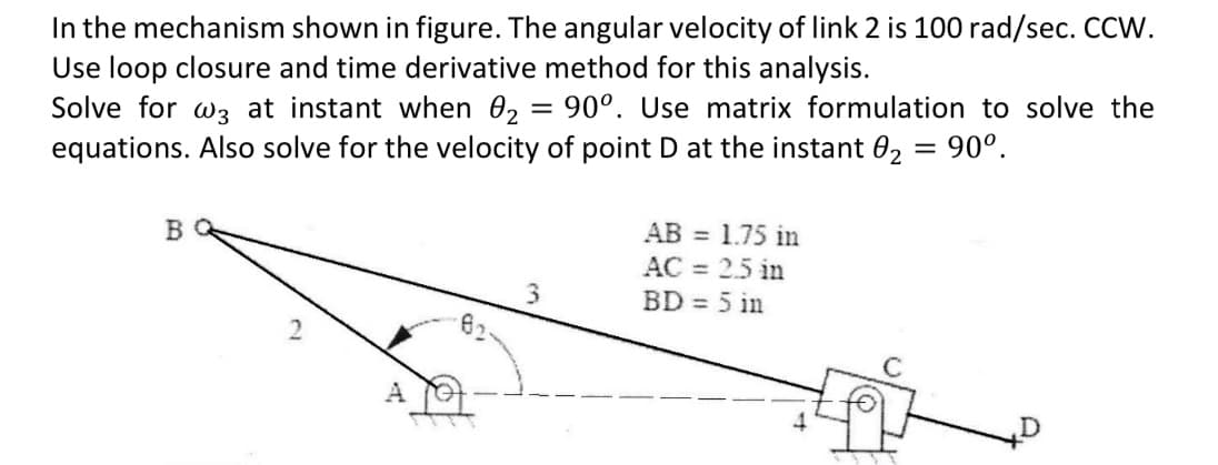 In the mechanism shown in figure. The angular velocity of link 2 is 100 rad/sec. CCW.
Use loop closure and time derivative method for this analysis.
Solve for w3 at instant when 02 = 90°. Use matrix formulation to solve the
equations. Also solve for the velocity of point D at the instant 0₂ = 90°.
B
A
3
AB = 1.75 in
AC = 2.5 in
BD = 5 in