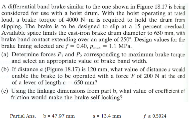 A differential band brake similar to the one shown in Figure 18.17 is being
considered for use with a hoist drum. With the hoist operating at rated
load, a brake torque of 4000 N·m is required to hold the drum from
slipping. The brake is to be designed to slip at a 15 percent overload.
Available space limits the cast-iron brake drum diameter to 650 mm, with
brake band contact extending over an angle of 250°. Design values for the
brake lining selected are f = 0.40, Pmax = 1.1 MPa.
(a) Determine forces P₁ and P2 corresponding to maximum brake torque
and select an appropriate value of brake band width.
(b) If distance a (Figure 18.17) is 120 mm, what value of distances would
enable the brake to be operated with a force F of 200 N at the end
of a lever of length c = 650 mm?
(c) Using the linkage dimensions from part b, what value of coefficient of
friction would make the brake self-locking?
Partial Ans. b 47.97 mm
s = 13.4 mm
f ≥ 0.5024