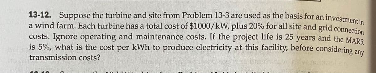 13-12. Suppose the turbine and site from Problem 13-3 are used as the basis for an investment in
a wind farm. Each turbine has a total cost of $1000/kW, plus 20% for all site and grid connection
costs. Ignore operating and maintenance costs. If the project life is 25 years and the MARR
is 5%, what is the cost per kWh to produce electricity at this facility, before considering any
transmission costs?
06)
