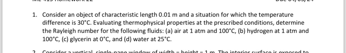 1. Consider an object of characteristic length 0.01 m and a situation for which the temperature
difference is 30°C. Evaluating thermophysical properties at the prescribed conditions, determine
the Rayleigh number for the following fluids: (a) air at 1 atm and 100°C, (b) hydrogen at 1 atm and
100°C, (c) glycerin at 0°C, and (d) water at 25°C.
Consider a vertical single pane window of width - boight - 1 m. The interior surface is ovnosed to.