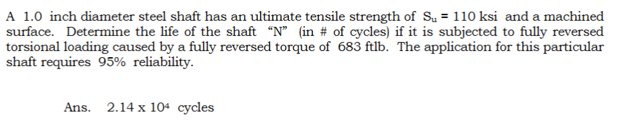 A 1.0 inch diameter steel shaft has an ultimate tensile strength of S₁ = 110 ksi and a machined
surface. Determine the life of the shaft "N" (in % of cycles) if it is subjected to fully reversed
torsional loading caused by a fully reversed torque of 683 ftlb. The application for this particular
shaft requires 95% reliability.
Ans. 2.14 x 104 cycles