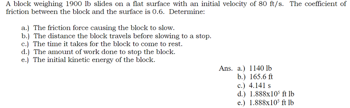 A block weighing 1900 lb slides on a flat surface with an initial velocity of 80 ft/s. The coefficient of
friction between the block and the surface is 0.6. Determine:
a.) The friction force causing the block to slow.
b.) The distance the block travels before slowing to a stop.
c.) The time it takes for the block to come to rest.
d.) The amount of work done to stop the block.
e.) The initial kinetic energy of the block.
Ans. a.) 1140 lb
b.) 165.6 ft
c.) 4.141 s
d.) 1.888x105 ft lb
e.) 1.888x105 ft lb