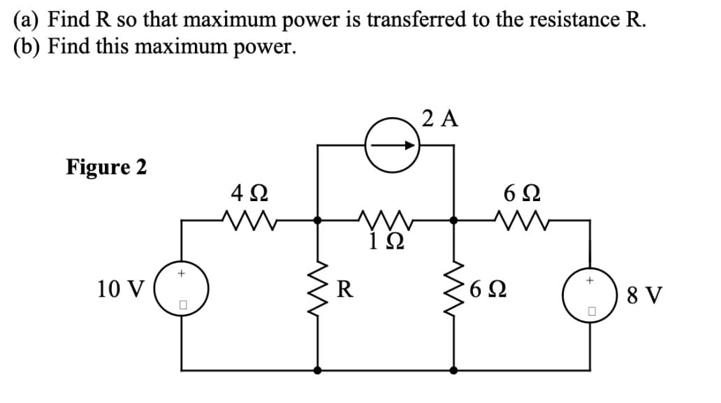 (a) Find R so that maximum power is transferred to the resistance R.
(b) Find this maximum power.
Figure 2
4 Ω
ww
W
ΙΩ
10 V
+
☐
ww
R
2 A
6 Ω
w
ΣΩ
6 Ω
+
П
8 V