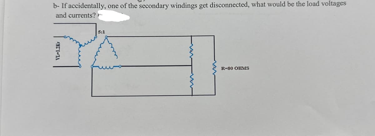 b- If accidentally, one of the secondary windings get disconnected, what would be the load voltages
and currents?
5:1
R-80 OHMS