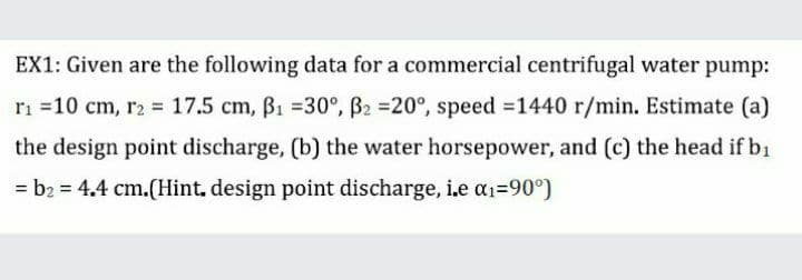 EX1: Given are the following data for a commercial centrifugal water pump:
ri =10 cm, r2 = 17.5 cm, B1 =30°, B2 =20°, speed =1440 r/min. Estimate (a)
the design point discharge, (b) the water horsepower, and (c) the head if bi
= b2 = 4.4 cm.(Hint, design point discharge, i.e a1=90°)
