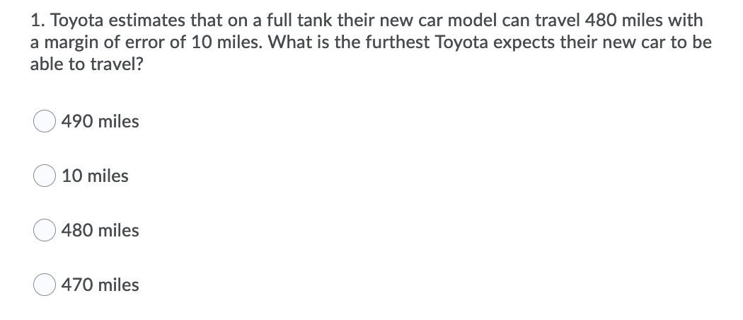 1. Toyota estimates that on a full tank their new car model can travel 480 miles with
a margin of error of 10 miles. What is the furthest Toyota expects their new car to be
able to travel?
490 miles
10 miles
480 miles
470 miles
