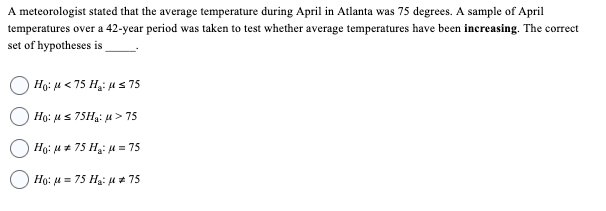 A meteorologist stated that the average temperature during April in Atlanta was 75 degrees. A sample of April
temperatures over a 42-year period was taken to test whether average temperatures have been increasing. The correct
set of hypotheses is
Ho: μ< 75 H₂: μ≤ 75
Ho: μs 75H₂: μ> 75
Ho: μ* 75 H₂: μ = 75
Ho: μ = 75 H₂:μ # 75