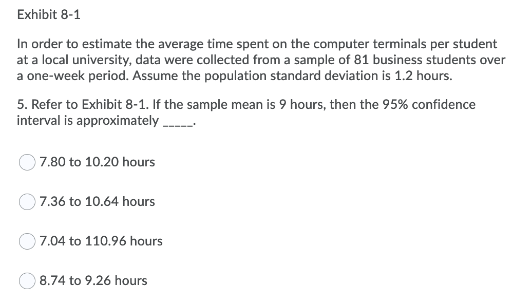 Exhibit 8-1
In order to estimate the average time spent on the computer terminals per student
at a local university, data were collected from a sample of 81 business students over
a one-week period. Assume the population standard deviation is 1.2 hours.
5. Refer to Exhibit 8-1. If the sample mean is 9 hours, then the 95% confidence
interval is approximately
7.80 to 10.20 hours
7.36 to 10.64 hours
7.04 to 110.96 hours
8.74 to 9.26 hours
