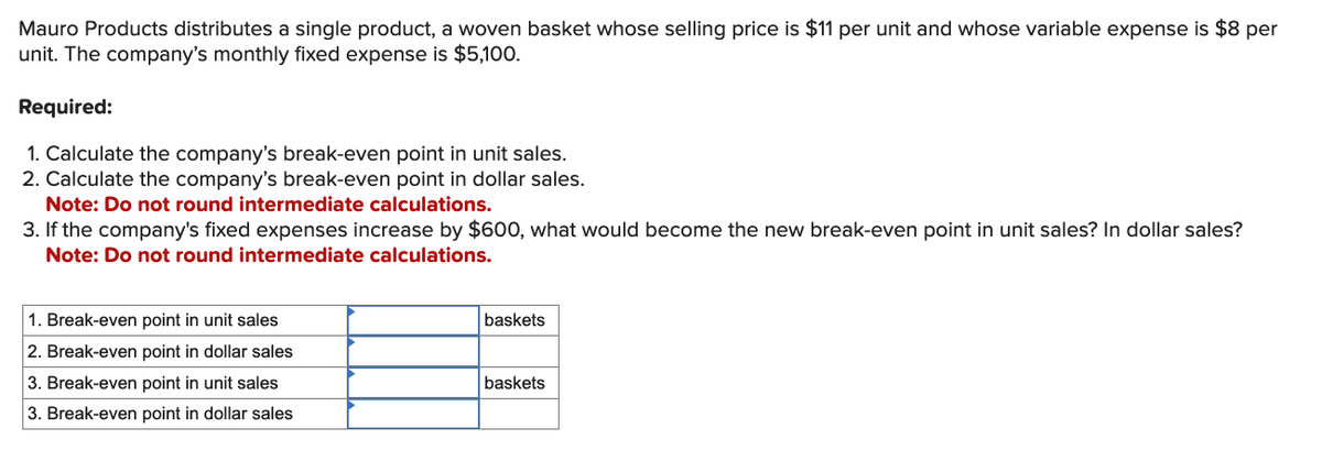 Mauro Products distributes a single product, a woven basket whose selling price is $11 per unit and whose variable expense is $8 per
unit. The company's monthly fixed expense is $5,100.
Required:
1. Calculate the company's break-even point in unit sales.
2. Calculate the company's break-even point in dollar sales.
Note: Do not round intermediate calculations.
3. If the company's fixed expenses increase by $600, what would become the new break-even point in unit sales? In dollar sales?
Note: Do not round intermediate calculations.
1. Break-even point in unit sales
2. Break-even point in dollar sales
3. Break-even point in unit sales
3. Break-even point in dollar sales
baskets
baskets