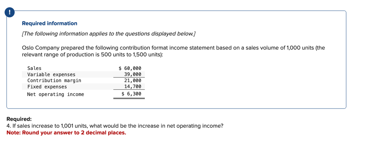!
Required information
[The following information applies to the questions displayed below.]
Oslo Company prepared the following contribution format income statement based on a sales volume of 1,000 units (the
relevant range of production is 500 units to 1,500 units):
Sales
Variable expenses
Contribution margin
Fixed expenses
Net operating income
$ 60,000
39,000
21,000
14,700
$ 6,300
Required:
4. If sales increase to 1,001 units, what would be the increase in net operating income?
Note: Round your answer to 2 decimal places.