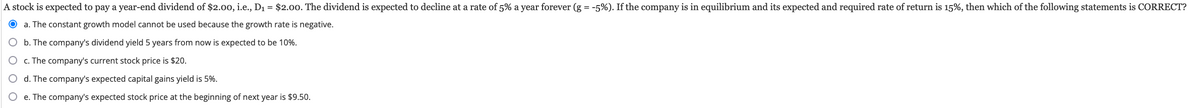 A stock is expected to pay a year-end dividend of $2.00, i.e., D₁ = $2.00. The dividend is expected to decline at a rate of 5% a year forever (g = -5%). If the company is in equilibrium and its expected and required rate of return is 15%, then which of the following statements is CORRECT?
a. The constant growth model cannot be used because the growth rate is negative.
b. The company's dividend yield 5 years from now is expected to be 10%.
c. The company's current stock price is $20.
O d. The company's expected capital gains yield is 5%.
e. The company's expected stock price at the beginning of next year is $9.50.