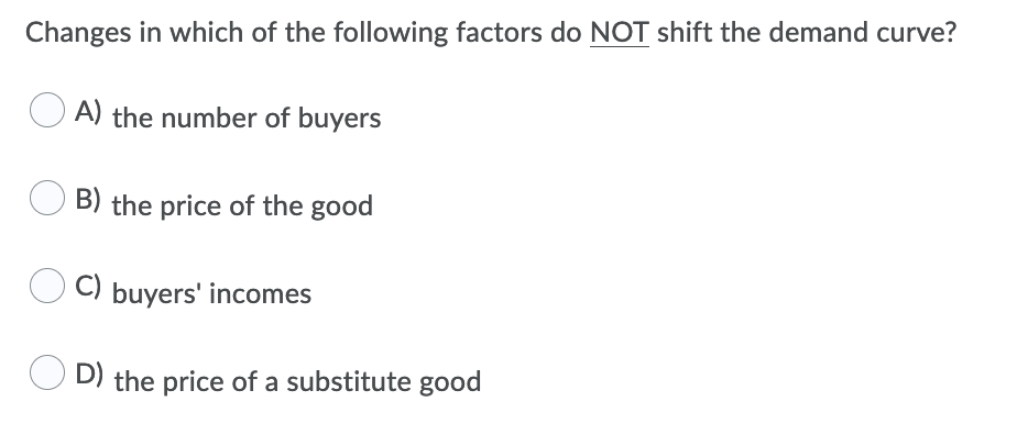 Changes in which of the following factors do NOT shift the demand curve?
A) the number of buyers
B) the price of the good
C) buyers' incomes
O D) the price of a substitute good
