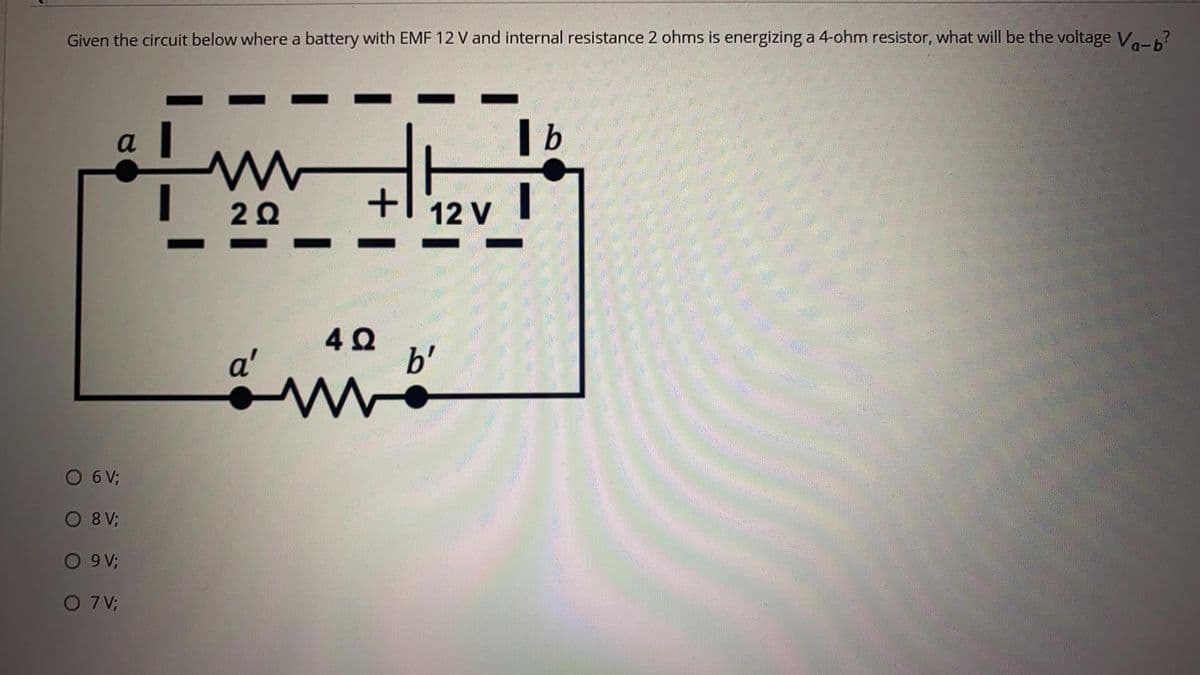Given the circuit below where a battery with EMF 12 V and internal resistance 2 ohms is energizing a 4-ohm resistor, what will be the voltage Va-6?
a
| b
12 V
a'
b'
O 6V;
O 8 V;
O 9V;
O 7 V;

